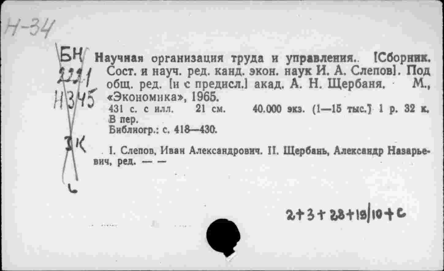 ﻿Научная организация труда и управления. (Сборник.
Сост. и науч. ред. канд. экон, наук И. А. Слепов]. Под е общ. ред. [и с предисл.1 акад. А. Н. Щербаня. М.,
«Экономика», 1965.
431 с. с илл. 21 см. 40.000 зкз. (1—15 тыс.) 1 р. 32 к.
В пер.
Библиогр.: с. 418—430.
I. Слепов, Иван Александрович. II. Щербань, Александр Назарье-вич, ред.----
г+я гз+19|ю-^ь